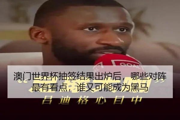 澳门世界杯抽签结果出炉后，哪些对阵最有看点，谁又可能成为黑马